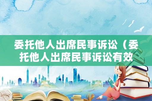 委托他人出席民事訴訟（委托他人出席民事訴訟有效嗎）