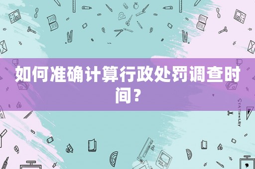 如何準確計算行政處罰調查時間？