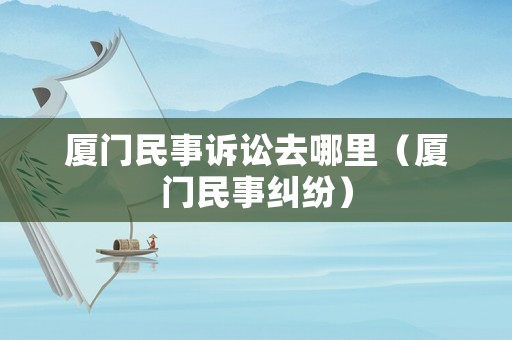廈門民事訴訟去哪里（廈門民事糾紛）