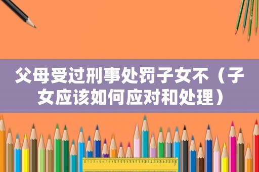 父母受過刑事處罰子女不（子女應該如何應對和處理）
