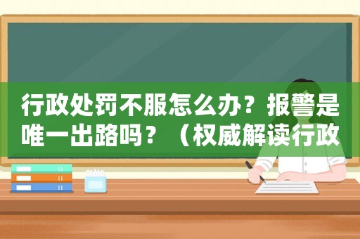 行政處罰不服怎么辦？報警是唯一出路嗎？（權威解讀行政處罰申訴流程）
