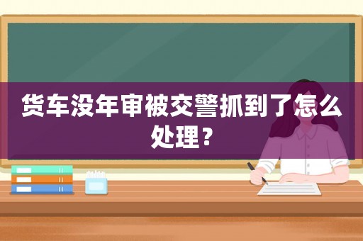 貨車沒年審被交警抓到了怎么處理？