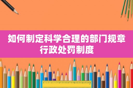 如何制定科學合理的部門規章行政處罰制度