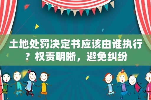 土地處罰決定書應該由誰執(zhí)行？權責明晰，避免糾紛