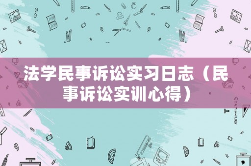 法學民事訴訟實習日志（民事訴訟實訓心得）