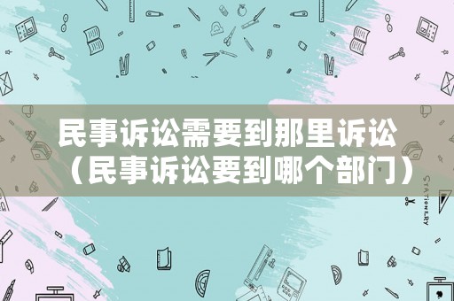民事訴訟需要到那里訴訟（民事訴訟要到哪個(gè)部門）