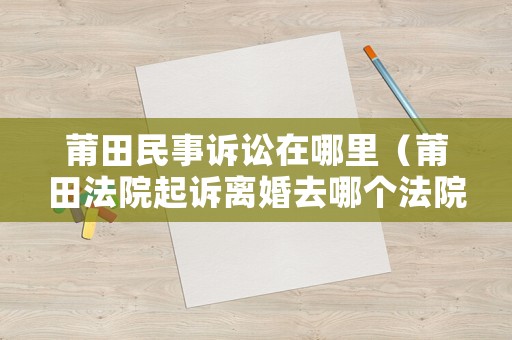 莆田民事訴訟在哪里（莆田法院起訴離婚去哪個法院）