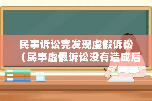 民事訴訟完發現虛假訴訟（民事虛假訴訟沒有造成后果的怎么處理）