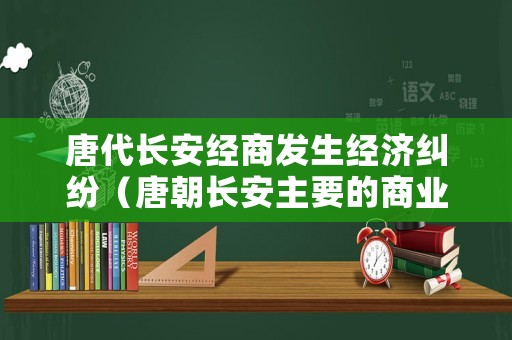 唐代長安經商發生經濟糾紛（唐朝長安主要的商業區和居民區分別是什么）