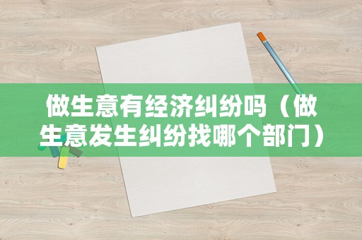 做生意有經濟糾紛嗎（做生意發生糾紛找哪個部門）