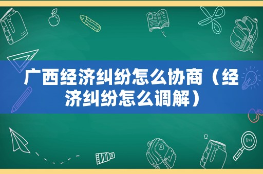廣西經濟糾紛怎么協商（經濟糾紛怎么調解）
