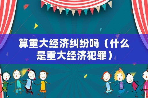 算重大經(jīng)濟(jì)糾紛嗎（什么是重大經(jīng)濟(jì)犯罪）