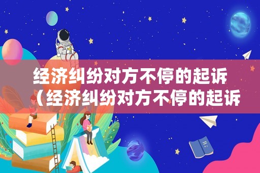 經濟糾紛對方不停的起訴（經濟糾紛對方不停的起訴怎么處理）