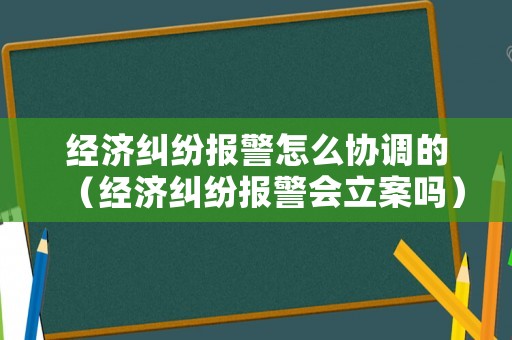 經濟糾紛報警怎么協調的（經濟糾紛報警會立案嗎）