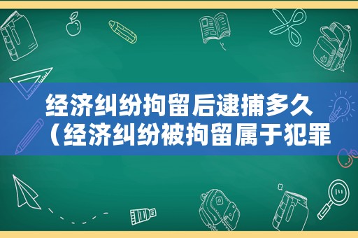 經濟糾紛拘留后逮捕多久（經濟糾紛被拘留屬于犯罪嗎）