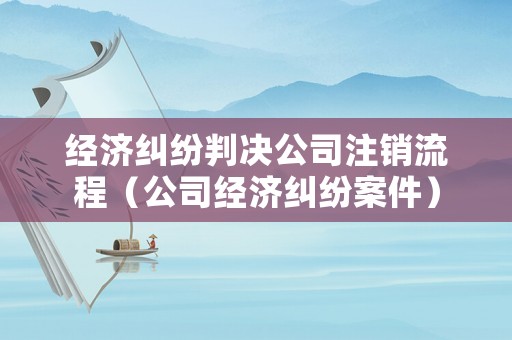 經(jīng)濟(jì)糾紛判決公司注銷流程（公司經(jīng)濟(jì)糾紛案件）