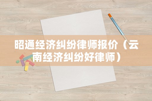 昭通經(jīng)濟糾紛律師報價（云南經(jīng)濟糾紛好律師）