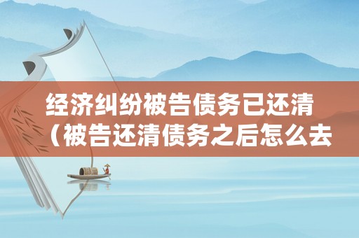 經(jīng)濟(jì)糾紛被告?zhèn)鶆?wù)已還清（被告還清債務(wù)之后怎么去法院處理）