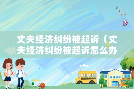 丈夫經濟糾紛被起訴（丈夫經濟糾紛被起訴怎么辦）