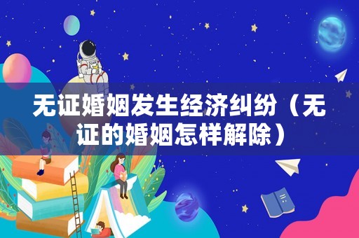 無證婚姻發生經濟糾紛（無證的婚姻怎樣解除）