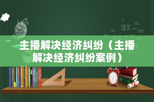 主播解決經濟糾紛（主播解決經濟糾紛案例）