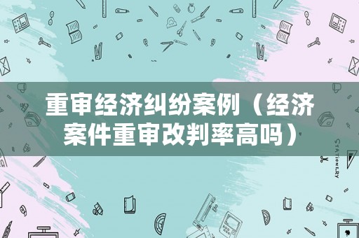 重審經濟糾紛案例（經濟案件重審改判率高嗎）