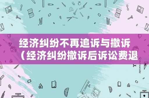 經濟糾紛不再追訴與撤訴（經濟糾紛撤訴后訴訟費退還嗎）