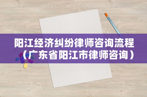 陽江經濟糾紛律師咨詢流程（廣東省陽江市律師咨詢）