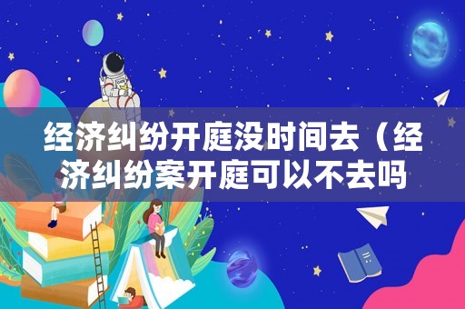 經濟糾紛開庭沒時間去（經濟糾紛案開庭可以不去嗎）
