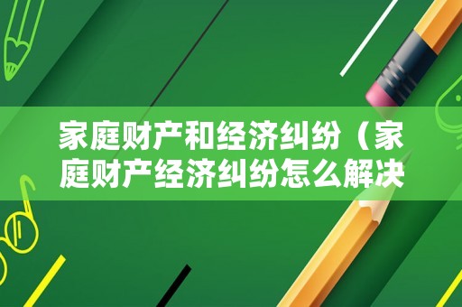家庭財產和經濟糾紛（家庭財產經濟糾紛怎么解決）