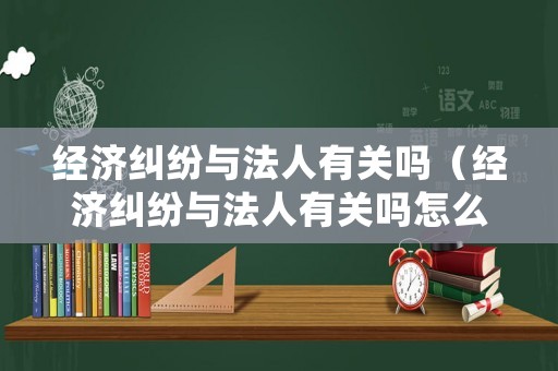 經濟糾紛與法人有關嗎（經濟糾紛與法人有關嗎怎么處理）