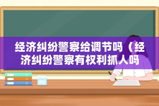 經(jīng)濟(jì)糾紛警察給調(diào)節(jié)嗎（經(jīng)濟(jì)糾紛警察有權(quán)利抓人嗎?）
