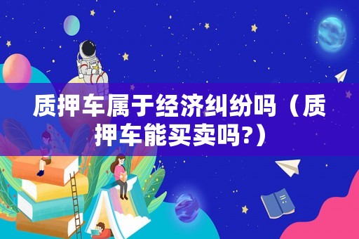 質(zhì)押車屬于經(jīng)濟(jì)糾紛嗎（質(zhì)押車能買賣嗎?）