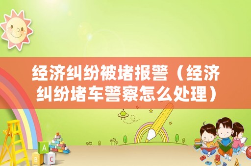 經(jīng)濟(jì)糾紛被堵報(bào)警（經(jīng)濟(jì)糾紛堵車警察怎么處理）