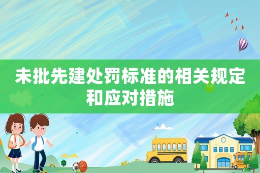 未批先建處罰標(biāo)準(zhǔn)的相關(guān)規(guī)定和應(yīng)對(duì)措施