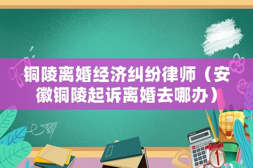 銅陵離婚經(jīng)濟糾紛律師（安徽銅陵起訴離婚去哪辦）