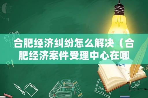合肥經濟糾紛怎么解決（合肥經濟案件受理中心在哪里）