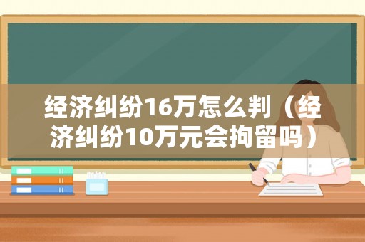 經(jīng)濟糾紛16萬怎么判（經(jīng)濟糾紛10萬元會拘留嗎）