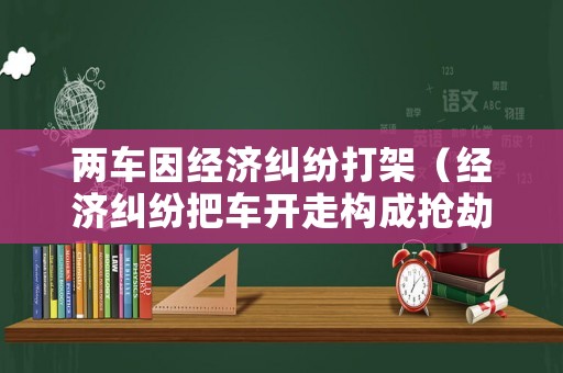 兩車因經(jīng)濟糾紛打架（經(jīng)濟糾紛把車開走構成搶劫嗎）