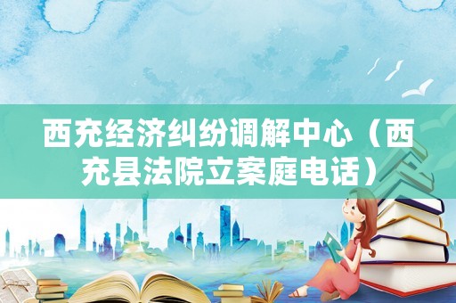 西充經濟糾紛調解中心（西充縣法院立案庭電話）