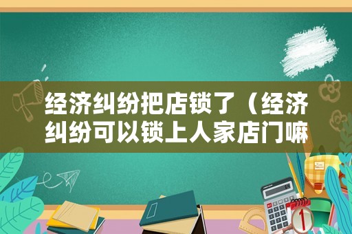經(jīng)濟糾紛把店鎖了（經(jīng)濟糾紛可以鎖上人家店門嘛）