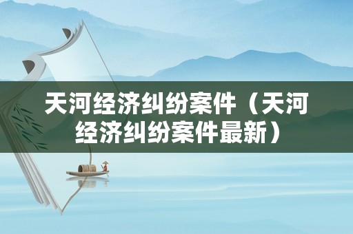 天河經濟糾紛案件（天河經濟糾紛案件最新）