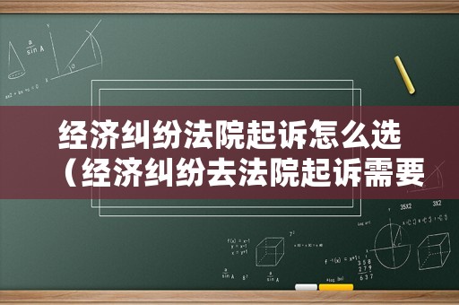 經(jīng)濟(jì)糾紛法院起訴怎么選（經(jīng)濟(jì)糾紛去法院起訴需要什么材料）
