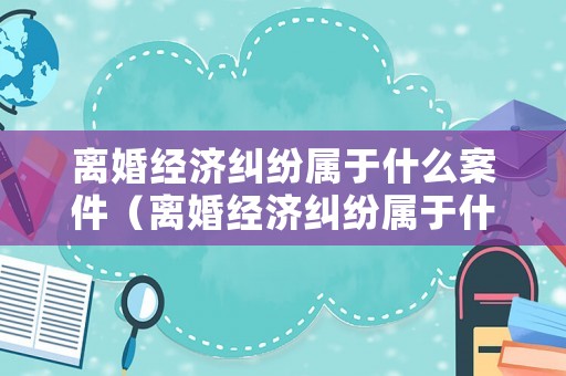 離婚經(jīng)濟(jì)糾紛屬于什么案件（離婚經(jīng)濟(jì)糾紛屬于什么案件類型）