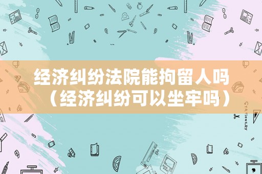 經(jīng)濟糾紛法院能拘留人嗎（經(jīng)濟糾紛可以坐牢嗎）