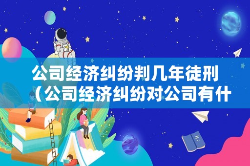 公司經濟糾紛判幾年徒刑（公司經濟糾紛對公司有什么影響）