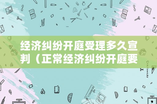 經濟糾紛開庭受理多久宣判（正常經濟糾紛開庭要多久才結束?）