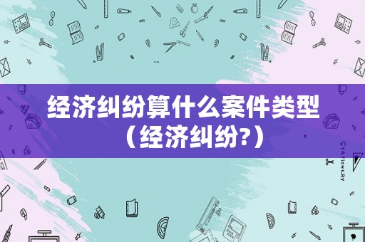 經(jīng)濟糾紛算什么案件類型（經(jīng)濟糾紛?）