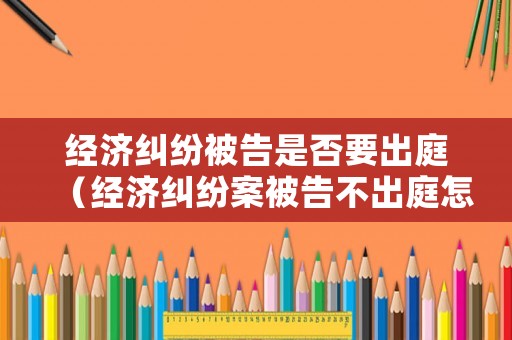 經(jīng)濟(jì)糾紛被告是否要出庭（經(jīng)濟(jì)糾紛案被告不出庭怎么辦）