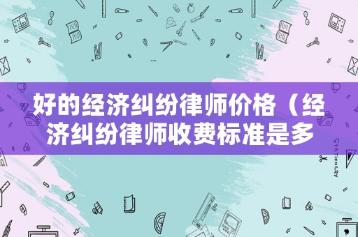 好的經(jīng)濟(jì)糾紛律師價(jià)格（經(jīng)濟(jì)糾紛律師收費(fèi)標(biāo)準(zhǔn)是多少）